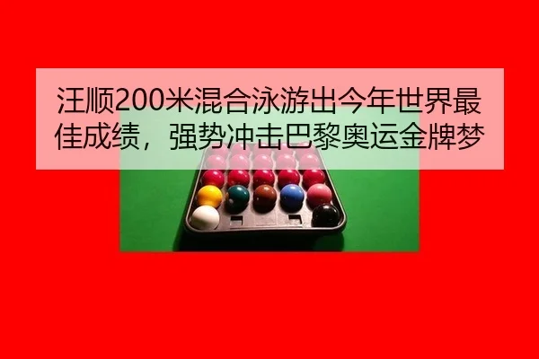 汪顺200米混合泳游出今年世界最佳成绩，强势冲击巴黎奥运金牌梦