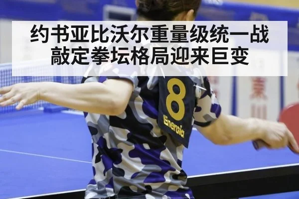 约书亚比沃尔重量级统一战敲定拳坛格局迎来巨变